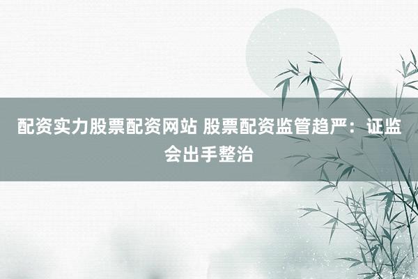 配资实力股票配资网站 股票配资监管趋严：证监会出手整治