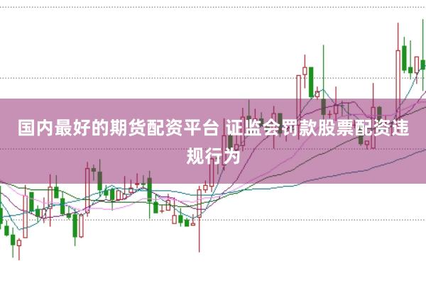 国内最好的期货配资平台 证监会罚款股票配资违规行为