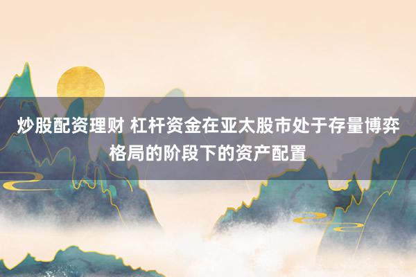 炒股配资理财 杠杆资金在亚太股市处于存量博弈格局的阶段下的资产配置
