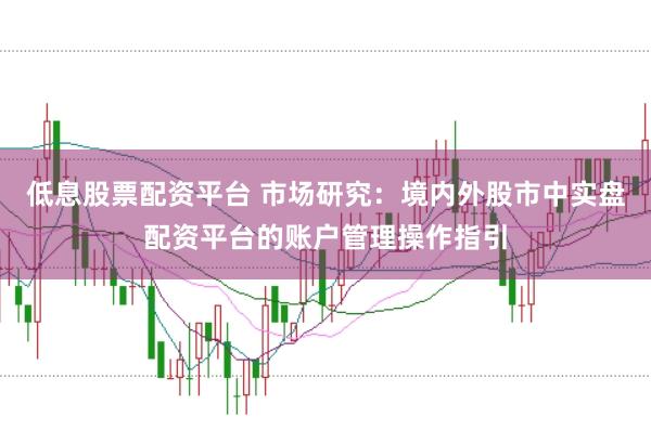 低息股票配资平台 市场研究：境内外股市中实盘配资平台的账户管理操作指引