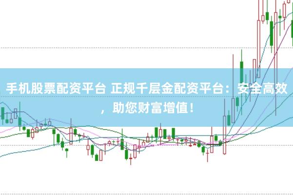 手机股票配资平台 正规千层金配资平台：安全高效，助您财富增值！