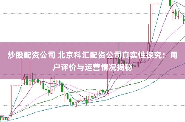 炒股配资公司 北京科汇配资公司真实性探究：用户评价与运营情况揭秘