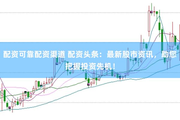 配资可靠配资渠道 配资头条：最新股市资讯，助您把握投资先机！
